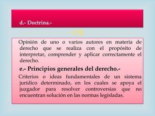 d.- Doctrina.-

                     
Opinión de uno o varios autores en materia de
derecho que se realiza con el propósito de
interpretar, comprender y aplicar correctamente el
derecho.
e.- Principios generales del derecho.-
Criterios o ideas fundamentales de un sistema
jurídico determinado, en los cuales se apoya el
juzgador para resolver controversias que no
encuentran solución en las normas legisladas.
 