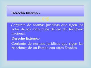 Derecho Interno.-
                    
Conjunto de normas jurídicas que rigen los
actos de los individuos dentro del territorio
nacional.
Derecho Externo.-
Conjunto de normas jurídicas que rigen las
relaciones de un Estado con otros Estados.
 