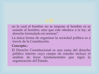 
en la cual el hombre no se impone al hombre ni se
somete al hombre, sino que este obedece a la ley, al
derecho formulado en normas”.
La única forma de organizar la sociedad política es a
través de la Constitución.
Concepto.-
El Derecho Constitucional es una rama del derecho
público interno cuyo campo de estudio incluye el
análisis de leyes fundamentales que rigen la
organización del Estado.
 