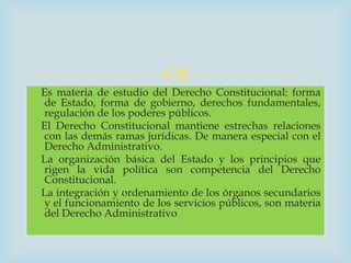 
Es materia de estudio del Derecho Constitucional: forma
 de Estado, forma de gobierno, derechos fundamentales,
 regulación de los poderes públicos.
El Derecho Constitucional mantiene estrechas relaciones
 con las demás ramas jurídicas. De manera especial con el
 Derecho Administrativo.
La organización básica del Estado y los principios que
 rigen la vida política son competencia del Derecho
 Constitucional.
La integración y ordenamiento de los órganos secundarios
 y el funcionamiento de los servicios públicos, son materia
 del Derecho Administrativo
 