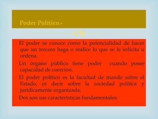 Poder Político.-
                      
El poder se conoce como la potencialidad de hacer
que un tercero haga o realice lo que se le solicita u
ordena.
Un órgano público tiene poder         cuando posee
capacidad de coerción.
El poder político es la facultad de mando sobre el
Estado, es decir sobre la sociedad política y
jurídicamente organizada.
Dos son sus características fundamentales:
 