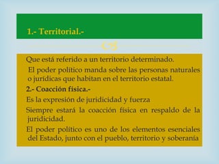 1.- Territorial.-
                       
Que está referido a un territorio determinado.
 El poder político manda sobre las personas naturales
o jurídicas que habitan en el territorio estatal.
2.- Coacción física.-
Es la expresión de juridicidad y fuerza
Siempre estará la coacción física en respaldo de la
juridicidad.
El poder político es uno de los elementos esenciales
del Estado, junto con el pueblo, territorio y soberanía
 