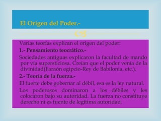 El Origen del Poder.-
                        
Varias teorías explican el origen del poder:
1.- Pensamiento teocrático.-
Sociedades antiguas explicaron la facultad de mando
por vía supersticiosa. Creían que el poder venía de la
divinidad(Faraón egipcio-Rey de Babilonia, etc.).
2.- Teoría de la fuerza.-
El fuerte debe gobernar al débil, esa es la ley natural.
Los poderosos dominaron a los débiles y les
colocaron bajo su autoridad. La fuerza no constituye
derecho ni es fuente de legítima autoridad.
 