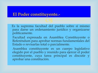 El Poder constituyente.-
                      
Es la suprema facultad del pueblo sobre sí mismo
para darse un ordenamiento jurídico y organizarse
políticamente.
Facultad expresada en Asamblea Constituyente o
Referéndum para aprobar normas fundamentales del
Estado o revisarlas total o parcialmente.
Asamblea constituyente es un cuerpo legislativo
elegido por el pueblo y reunido para ejercer el poder
constituyente, cuya tarea principal es discutir y
aprobar una constitución.
 