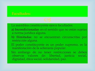 Facultades:
                       
La asamblea constituyente ejerce facultades:
a) Incondicionadas: en el sentido que no están sujetas
a norma jurídica alguna.
b) Ilimitadas: no se encuentran circunscritas por
restricción alguna.
El poder constituyente es un poder supremo, es la
manifestación de la soberanía popular.
Sin embargo de no tener restricciones se deben
observar valores de: libertad, justicia social,
dignidad, ética social, solidaridad, paz.
 