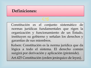 Definiciones:

                     
Constitución es el conjunto sistemático de
normas jurídicas fundamentales que rigen la
organización y funcionamiento de un Estado,
instituyen su gobierno y señalan los derechos y
garantías de sus miembros.
Kelsen: Constitución es la norma jurídica que da
lógica a todo el sistema. El derecho común
surgirá por derivación y aplicación (pirámide).
Art.425 Constitución (orden jerárquico de leyes).
 
