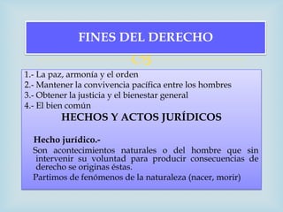 FINES DEL DERECHO
                           
1.- La paz, armonía y el orden
2.- Mantener la convivencia pacífica entre los hombres
3.- Obtener la justicia y el bienestar general
4.- El bien común
         HECHOS Y ACTOS JURÍDICOS

  Hecho jurídico.-
  Son acontecimientos naturales o del hombre que sin
   intervenir su voluntad para producir consecuencias de
   derecho se originas éstas.
  Partimos de fenómenos de la naturaleza (nacer, morir)
 