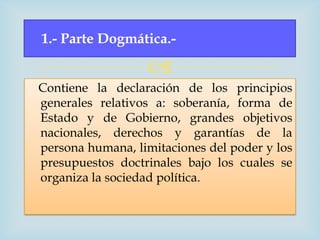1.- Parte Dogmática.-

                   
Contiene la declaración de los principios
generales relativos a: soberanía, forma de
Estado y de Gobierno, grandes objetivos
nacionales, derechos y garantías de la
persona humana, limitaciones del poder y los
presupuestos doctrinales bajo los cuales se
organiza la sociedad política.
 