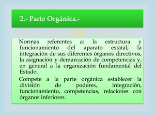 2.- Parte Orgánica.-

                     
Normas referentes a: la estructura y
funcionamiento      del   aparato   estatal,   la
integración de sus diferentes órganos directivos,
la asignación y demarcación de competencias y,
en general a la organización fundamental del
Estado.
Compete a la parte orgánica establecer la
división      de        poderes,    integración,
funcionamiento, competencias, relaciones con
órganos inferiores.
 