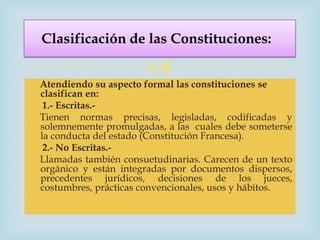 Clasificación de las Constituciones:

                       
Atendiendo su aspecto formal las constituciones se
clasifican en:
 1.- Escritas.-
Tienen normas precisas, legisladas, codificadas y
solemnemente promulgadas, a las cuales debe someterse
la conducta del estado (Constitución Francesa).
 2.- No Escritas.-
Llamadas también consuetudinarias. Carecen de un texto
orgánico y están integradas por documentos dispersos,
precedentes jurídicos, decisiones de los jueces,
costumbres, prácticas convencionales, usos y hábitos.
 