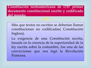 Constitución norteamericana de 1787 primer
documento constitucional escrito y codificado
del mundo.
                     
  Más que textos no escritos se deberían llamar
  constituciones no codificadas( Constitución
  Inglesa).
  La exigencia de una Constitución escrita,
  basada en la creencia de la superioridad de la
  ley escrita sobre la costumbre, fue una de las
  convicciones que nos legó la Revolución
  Francesa.
 