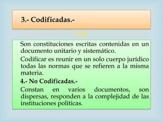 3.- Codificadas.-

                    
Son constituciones escritas contenidas en un
documento unitario y sistemático.
Codificar es reunir en un solo cuerpo jurídico
todas las normas que se refieren a la misma
materia.
4.- No Codificadas.-
Constan en varios documentos, son
dispersas, responden a la complejidad de las
instituciones políticas.
 