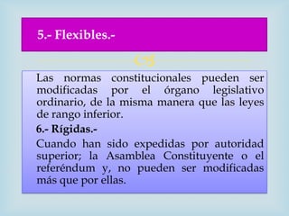 5.- Flexibles.-

                  
Las normas constitucionales pueden ser
modificadas por el órgano legislativo
ordinario, de la misma manera que las leyes
de rango inferior.
6.- Rígidas.-
Cuando han sido expedidas por autoridad
superior; la Asamblea Constituyente o el
referéndum y, no pueden ser modificadas
más que por ellas.
 