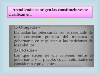 Atendiendo su origen las constituciones se
clasifican en:
                    
  1.- Otorgadas.-
  Llamadas también cartas, son el resultado de
  una concesión graciosa del monarca o
  gobernante en respuesta a las peticiones de
  los súbditos.
  2.- Pactadas.-
  Las que nacen de un convenio entre el
  gobernante y el pueblo, cuyas voluntades se
  consideran equivalentes.
 