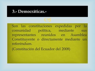 3.- Democráticas.-

                 
Son las constituciones expedidas por la
comunidad       política,  mediante   sus
representantes reunidos en Asamblea
Constituyente o directamente mediante un
referéndum.
(Constitución del Ecuador del 2008)
 