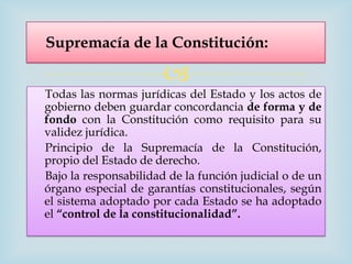 Supremacía de la Constitución:

                       
Todas las normas jurídicas del Estado y los actos de
gobierno deben guardar concordancia de forma y de
fondo con la Constitución como requisito para su
validez jurídica.
Principio de la Supremacía de la Constitución,
propio del Estado de derecho.
Bajo la responsabilidad de la función judicial o de un
órgano especial de garantías constitucionales, según
el sistema adoptado por cada Estado se ha adoptado
el “control de la constitucionalidad”.
 