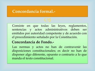 Concordancia formal.-

                      
Consiste en que todas las leyes, reglamentos,
sentencias y actos administrativos deben ser
emitidos por autoridad competente y de acuerdo con
el procedimiento señalado por la Constitución.
Concordancia de Fondo.-
Las normas y actos no han de contravenir las
disposiciones constitucionales; es decir no han de
disponer algo diferente, opuesto o contrario a lo que
manda el texto constitucional.
 