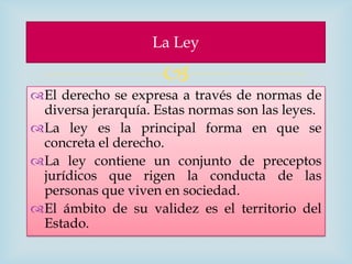 La Ley

                     
El derecho se expresa a través de normas de
 diversa jerarquía. Estas normas son las leyes.
La ley es la principal forma en que se
 concreta el derecho.
La ley contiene un conjunto de preceptos
 jurídicos que rigen la conducta de las
 personas que viven en sociedad.
El ámbito de su validez es el territorio del
 Estado.
 