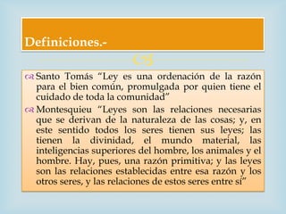 Definiciones.-
                         
 Santo Tomás “Ley es una ordenación de la razón
  para el bien común, promulgada por quien tiene el
  cuidado de toda la comunidad”
 Montesquieu “Leyes son las relaciones necesarias
  que se derivan de la naturaleza de las cosas; y, en
  este sentido todos los seres tienen sus leyes; las
  tienen la divinidad, el mundo material, las
  inteligencias superiores del hombre, los animales y el
  hombre. Hay, pues, una razón primitiva; y las leyes
  son las relaciones establecidas entre esa razón y los
  otros seres, y las relaciones de estos seres entre sí”
 