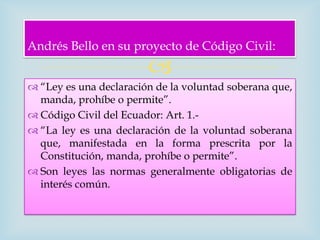 Andrés Bello en su proyecto de Código Civil:
                        
 “Ley es una declaración de la voluntad soberana que,
  manda, prohíbe o permite”.
 Código Civil del Ecuador: Art. 1.-
 “La ley es una declaración de la voluntad soberana
  que, manifestada en la forma prescrita por la
  Constitución, manda, prohíbe o permite”.
 Son leyes las normas generalmente obligatorias de
  interés común.
 