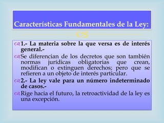 Características Fundamentales de la Ley:
                        
 1.- La materia sobre la que versa es de interés
  general.-
 Se diferencian de los decretos que son también
  normas jurídicas obligatorias que crean,
  modifican o extinguen derechos; pero que se
  refieren a un objeto de interés particular.
 2.- La ley vale para un número indeterminado
  de casos.-
 Rige hacia el futuro, la retroactividad de la ley es
  una excepción.
 
