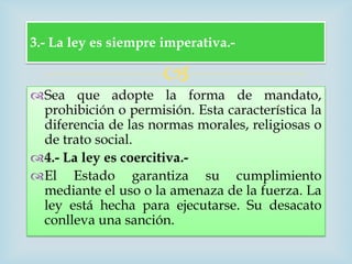 3.- La ley es siempre imperativa.-

                      
Sea que adopte la forma de mandato,
 prohibición o permisión. Esta característica la
 diferencia de las normas morales, religiosas o
 de trato social.
4.- La ley es coercitiva.-
El Estado garantiza su cumplimiento
 mediante el uso o la amenaza de la fuerza. La
 ley está hecha para ejecutarse. Su desacato
 conlleva una sanción.
 