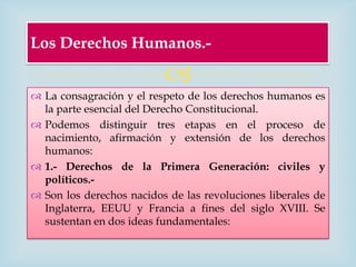 Los Derechos Humanos.-

                          
 La consagración y el respeto de los derechos humanos es
  la parte esencial del Derecho Constitucional.
 Podemos distinguir tres etapas en el proceso de
  nacimiento, afirmación y extensión de los derechos
  humanos:
 1.- Derechos de la Primera Generación: civiles y
  políticos.-
 Son los derechos nacidos de las revoluciones liberales de
  Inglaterra, EEUU y Francia a fines del siglo XVIII. Se
  sustentan en dos ideas fundamentales:
 