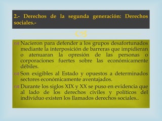 2.- Derechos de la segunda generación: Derechos
sociales.-

                        
 Nacieron para defender a los grupos desafortunados
  mediante la interposición de barreras que impidieran
  o atenuaran la opresión de las personas o
  corporaciones fuertes sobre las económicamente
  débiles.
 Son exigibles al Estado y opuestos a determinados
  sectores económicamente aventajados.
 Durante los siglos XIX y XX se puso en evidencia que
  al lado de los derechos civiles y políticos del
  individuo existen los llamados derechos sociales..
 