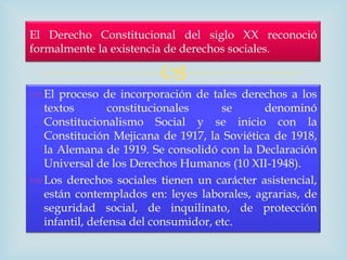 El Derecho Constitucional del siglo XX reconoció
formalmente la existencia de derechos sociales.

                         
 El proceso de incorporación de tales derechos a los
  textos        constitucionales     se     denominó
  Constitucionalismo Social y se inicio con la
  Constitución Mejicana de 1917, la Soviética de 1918,
  la Alemana de 1919. Se consolidó con la Declaración
  Universal de los Derechos Humanos (10 XII-1948).
 Los derechos sociales tienen un carácter asistencial,
  están contemplados en: leyes laborales, agrarias, de
  seguridad social, de inquilinato, de protección
  infantil, defensa del consumidor, etc.
 