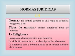 NORMAS JURÍDICAS

                         
Norma.-     En sentido general es una regla de conducta
obligatoria o no.
Tipos de normas.-           Existen diferentes tipos de
normas:
1.- Religiosas.-
Preceptos dictados por Dios a los hombres.
La violación se sanciona con el castigo en la vida eterna.
La diferencia con la norma jurídica es la sanción después
 de la muerte.
 