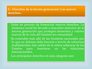 3.- Derechos de la tercera generación: Los nuevos
derechos.-

                         
  Están en proceso de formación nuevos derechos. La
  dinámica social ha llevado a descubrir derechos de la
  tercera generación que protegen elementos y valores
  nuevos de la vida del hombre en comunidad.
  Se extienden más allá de las fronteras nacionales por
  lo que su defensa debe hacerse a través de esfuerzos
  multilaterales; han salido de la esfera soberana de los
  Estados para insertarse en las relaciones
  internacionales.
  Los principales derechos en esta categoría son:
 