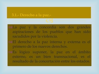 3.1.- Derecho a la paz.-
                     
La paz y la concordia son dos grandes
 aspiraciones de los pueblos que han sido
 sacudidos por la violencia.
El derecho a la paz interna y externa es el
 primero de los nuevos derechos.
Es lógico suponer, la paz en el ámbito
 externo, es un bien transnacional, es el
 resultado de la concertación entre los estados.
 