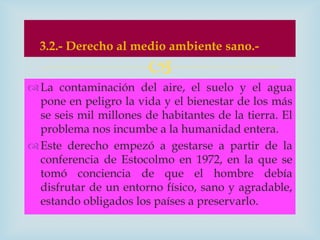 3.2.- Derecho al medio ambiente sano.-
                        
 La contaminación del aire, el suelo y el agua
  pone en peligro la vida y el bienestar de los más
  se seis mil millones de habitantes de la tierra. El
  problema nos incumbe a la humanidad entera.
 Este derecho empezó a gestarse a partir de la
  conferencia de Estocolmo en 1972, en la que se
  tomó conciencia de que el hombre debía
  disfrutar de un entorno físico, sano y agradable,
  estando obligados los países a preservarlo.
 