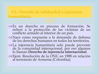 3.3.- Derecho de solidaridad o injerencia
humanitaria.-
                       
 Es un derecho en proceso de formación. Se
  refiere a la protección de las víctimas de un
  conflicto armado al interior de un país.
 Nace como respuesta a la demanda de defensa
  de los derechos humanos en todos los territorios.
 La injerencia humanitaria solo puede provenir
  de la comunidad internacional, por eso algunos
  lo llaman Derecho de injerencia internacional.
 Ejem: Resolución de la ONU en 1988 en relación
  al terremoto de Armenia (Colombia).
 