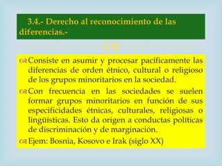 3.4.- Derecho al reconocimiento de las
diferencias.-
                       
 Consiste en asumir y procesar pacíficamente las
  diferencias de orden étnico, cultural o religioso
  de los grupos minoritarios en la sociedad.
 Con frecuencia en las sociedades se suelen
  formar grupos minoritarios en función de sus
  especificidades étnicas, culturales, religiosas o
  lingüísticas. Esto da origen a conductas políticas
  de discriminación y de marginación.
 Ejem: Bosnia, Kosovo e Irak (siglo XX)
 