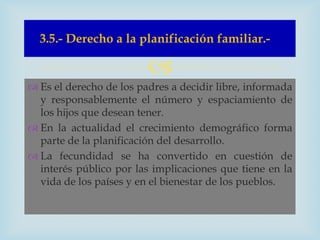 3.5.- Derecho a la planificación familiar.-

                         
 Es el derecho de los padres a decidir libre, informada
  y responsablemente el número y espaciamiento de
  los hijos que desean tener.
 En la actualidad el crecimiento demográfico forma
  parte de la planificación del desarrollo.
 La fecundidad se ha convertido en cuestión de
  interés público por las implicaciones que tiene en la
  vida de los países y en el bienestar de los pueblos.
 