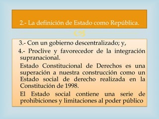 2.- La definición de Estado como República.
                    
3.- Con un gobierno descentralizado; y,
4.- Proclive y favorecedor de la integración
 supranacional.
 Estado Constitucional de Derechos es una
 superación a nuestra construcción como un
 Estado social de derecho realizada en la
 Constitución de 1998.
 El Estado social contiene una serie de
 prohibiciones y limitaciones al poder público
 