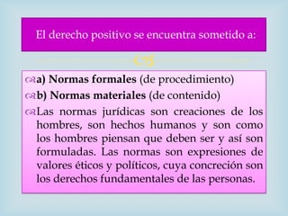 El derecho positivo se encuentra sometido a:

                     
a) Normas formales (de procedimiento)
b) Normas materiales (de contenido)
Las normas jurídicas son creaciones de los
 hombres, son hechos humanos y son como
 los hombres piensan que deben ser y así son
 formuladas. Las normas son expresiones de
 valores éticos y políticos, cuya concreción son
 los derechos fundamentales de las personas.
 