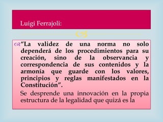 Luigi Ferrajoli:
                    
“La validez de una norma no solo
 dependerá de los procedimientos para su
 creación, sino de la observancia y
 correspondencia de sus contenidos y la
 armonía que guarde con los valores,
 principios y reglas manifestados en la
 Constitución”.
 Se desprende una innovación en la propia
 estructura de la legalidad que quizá es la
 