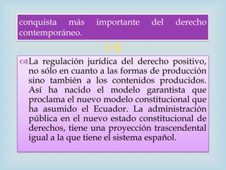 conquista más     importante   del   derecho
contemporáneo.
                    
La regulación jurídica del derecho positivo,
 no sólo en cuanto a las formas de producción
 sino también a los contenidos producidos.
 Así ha nacido el modelo garantista que
 proclama el nuevo modelo constitucional que
 ha asumido el Ecuador. La administración
 pública en el nuevo estado constitucional de
 derechos, tiene una proyección trascendental
 igual a la que tiene el sistema español.
 