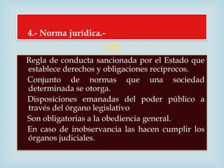 4.- Norma jurídica.-
                    
Regla de conducta sancionada por el Estado que
establece derechos y obligaciones recíprocos.
Conjunto de normas que una sociedad
determinada se otorga.
Disposiciones emanadas del poder público a
través del órgano legislativo
Son obligatorias a la obediencia general.
En caso de inobservancia las hacen cumplir los
órganos judiciales.
 