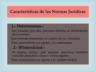 Características de las Normas Jurídicas

                      
1.- Heterónomas.-
Son creadas por otra persona distinta al destinatario
de la norma.
Son normas impuestas en contra de su voluntad.
Esta característica se opone a la autonomía.
 2.- Bilateralidad.-
Al mismo tiempo que impone derechos, también
concede derechos a uno o varios sujetos.
Esta característica se opone a la unilateralidad.
 