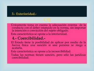 3.- Exterioridad.-

                         
Únicamente toma en cuenta la adecuación externa de la
 conducta con el deber estatuido en la norma, sin importar
 la intención o convicción del sujeto obligado.
Esta característica se opone a la interioridad.
4.- Coercibilidad.-
El Estado tiene la posibilidad de aplicar por medio de la
 fuerza física una sanción si una persona se niega a
 acatarla.
Esta característica se opone a la incoercibilidad.
Todas las normas tienen sanción, pero sólo las jurídicas
 coercibilidad.
 