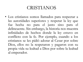 CRISTIANOS
• Los cristianos somos llamados para respectar a
las autoridades superiores y respetar la ley que
fue hecha no para el justo sino para el
delincuente. Sin embargo, la historia nos muestra
infinidades de hechos donde la ley estuvo en
conflicto con la fe. Por ejemplo, cuando a los
cristianos se les pidió adorar al Cesar por sobre
Dios, ellos no la respetaron y pagaron con su
propia vida su lealtad a Dios por sobre la lealtad
al emperador.
 