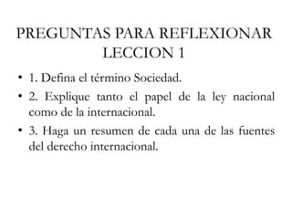 PREGUNTAS PARA REFLEXIONAR
LECCION 1
• 1. Defina el término Sociedad.
• 2. Explique tanto el papel de la ley nacional
como de la internacional.
• 3. Haga un resumen de cada una de las fuentes
del derecho internacional.
 