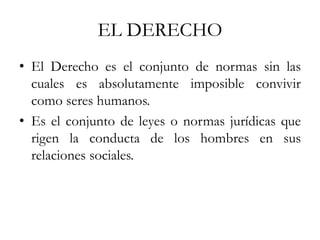 EL DERECHO
• El Derecho es el conjunto de normas sin las
cuales es absolutamente imposible convivir
como seres humanos.
• Es el conjunto de leyes o normas jurídicas que
rigen la conducta de los hombres en sus
relaciones sociales.
 