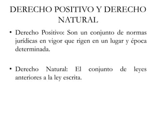 DERECHO POSITIVO Y DERECHO
NATURAL
• Derecho Positivo: Son un conjunto de normas
jurídicas en vigor que rigen en un lugar y época
determinada.
• Derecho Natural: El conjunto de leyes
anteriores a la ley escrita.
 