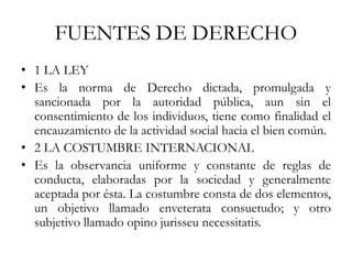 FUENTES DE DERECHO
• 1 LA LEY
• Es la norma de Derecho dictada, promulgada y
sancionada por la autoridad pública, aun sin el
consentimiento de los individuos, tiene como finalidad el
encauzamiento de la actividad social hacia el bien común.
• 2 LA COSTUMBRE INTERNACIONAL
• Es la observancia uniforme y constante de reglas de
conducta, elaboradas por la sociedad y generalmente
aceptada por ésta. La costumbre consta de dos elementos,
un objetivo llamado enveterata consuetudo; y otro
subjetivo llamado opino jurisseu necessitatis.
 
