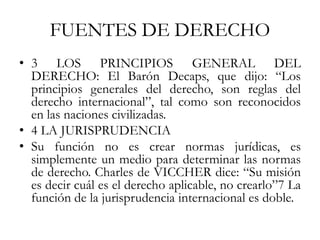 FUENTES DE DERECHO
• 3 LOS PRINCIPIOS GENERAL DEL
DERECHO: El Barón Decaps, que dijo: “Los
principios generales del derecho, son reglas del
derecho internacional”, tal como son reconocidos
en las naciones civilizadas.
• 4 LA JURISPRUDENCIA
• Su función no es crear normas jurídicas, es
simplemente un medio para determinar las normas
de derecho. Charles de VICCHER dice: “Su misión
es decir cuál es el derecho aplicable, no crearlo”7 La
función de la jurisprudencia internacional es doble.
 