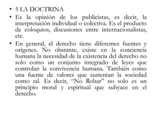 • 5 LA DOCTRINA
• Es la opinión de los publicistas, es decir, la
interpretación individual o colectiva. Es el producto
de coloquios, discusiones entre internacionalistas,
etc.
• En general, el derecho tiene diferentes fuentes y
orígenes. No obstante, existe en la conciencia
humana la necesidad de la existencia del derecho no
solo como un conjunto integrado de leyes que
controlan la convivencia humana. También como
una fuente de valores que sustentan la sociedad
como tal. Es decir, “No Robar” no solo es un
principio moral y espiritual que subyace en el
derecho.
 